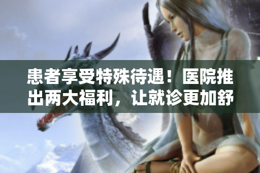 患者享受特殊待遇！医院推出两大福利，让就诊更加舒适！