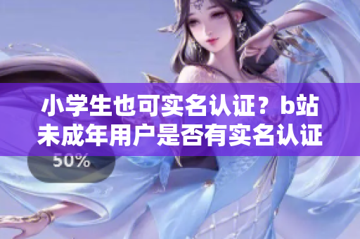 小学生也可实名认证？b站未成年用户是否有实名认证的权利？