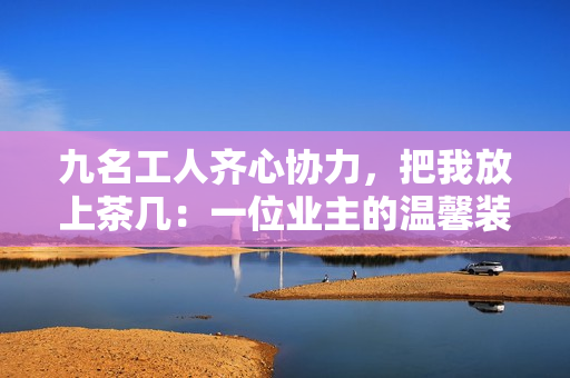九名工人齐心协力，把我放上茶几：一位业主的温馨装修故事
