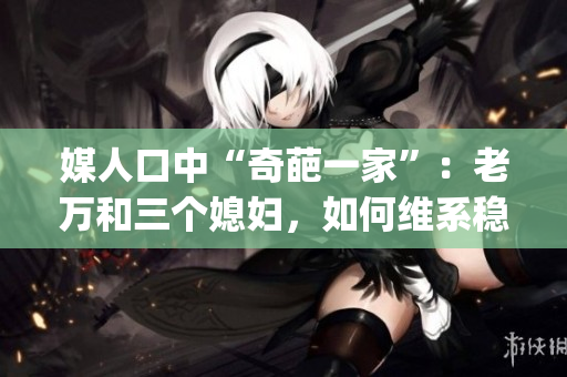 媒人口中“奇葩一家”：老万和三个媳妇，如何维系稳定的婚姻关系？(1)