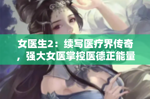 女医生2:续写医疗界传奇,强大女医掌控医德正能量 女医生2:续写医疗界传奇,强大女医掌控医德正能量