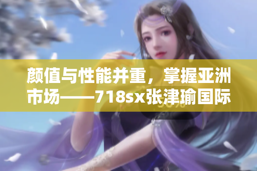 颜值与性能并重，掌握亚洲市场——718sx张津瑜国际版车型全面解析