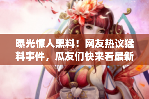 曝光惊人黑料！网友热议猛料事件，瓜友们快来看最新详情(1)