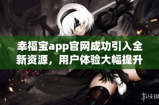 幸福宝app官网成功引入全新资源，用户体验大幅提升！
