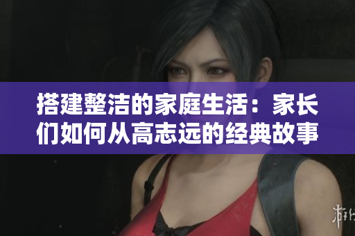 搭建整洁的家庭生活：家长们如何从高志远的经典故事中汲取灵感