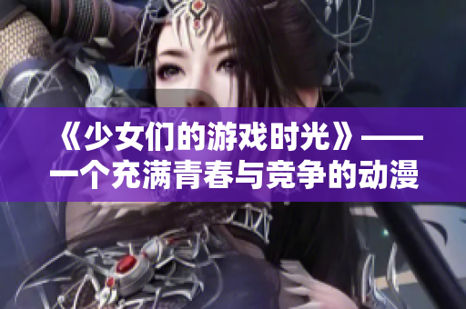 《少女们的游戏时光》——一个充满青春与竞争的动漫游戏！