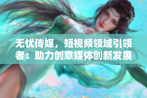 无忧传媒，短视频领域引领者：助力创意媒体创新发展