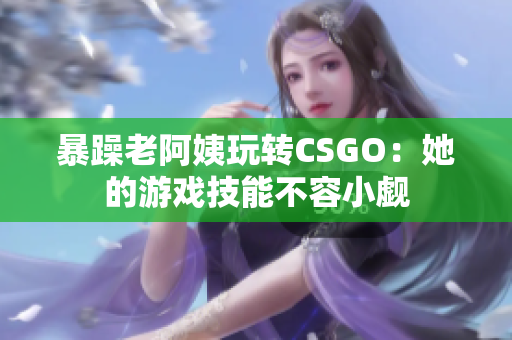 暴躁老阿姨玩转CSGO：她的游戏技能不容小觑