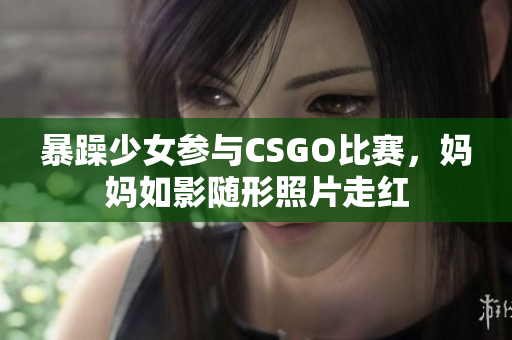 暴躁少女参与CSGO比赛，妈妈如影随形照片走红