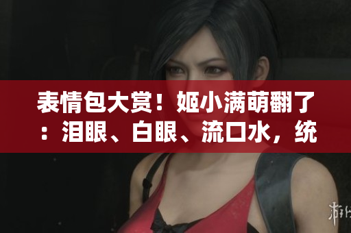 表情包大赏！姬小满萌翻了：泪眼、白眼、流口水，统统来