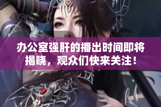 办公室强肝的播出时间即将揭晓，观众们快来关注！