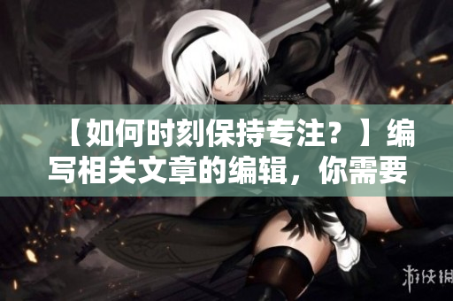 【如何时刻保持专注？】编写相关文章的编辑，你需要了解这些技巧！
