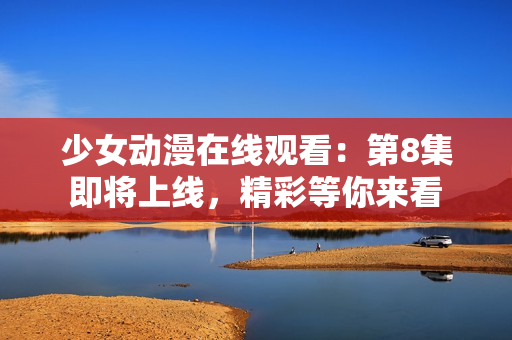 少女动漫在线观看：第8集即将上线，精彩等你来看