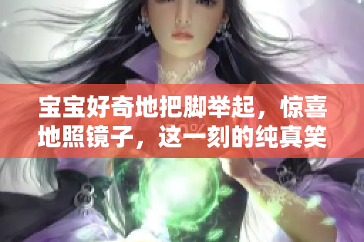 宝宝好奇地把脚举起，惊喜地照镜子，这一刻的纯真笑容让人感动
