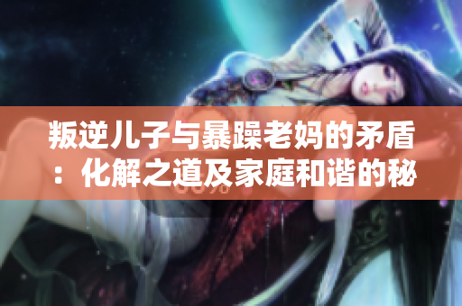 叛逆儿子与暴躁老妈的矛盾：化解之道及家庭和谐的秘诀