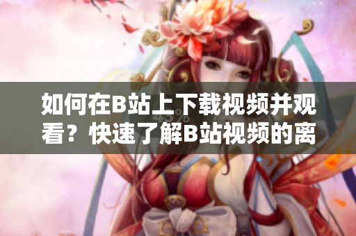 如何在B站上下载视频并观看？快速了解B站视频的离线观看方法