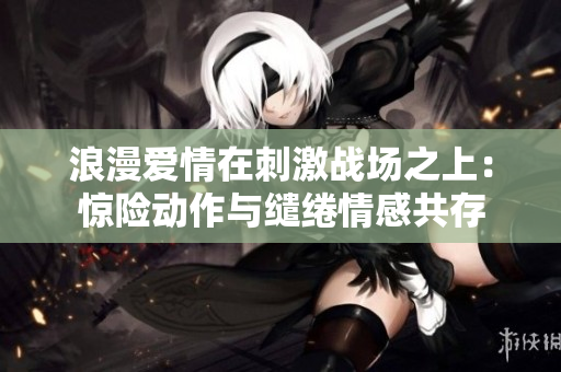 浪漫爱情在刺激战场之上：惊险动作与缱绻情感共存