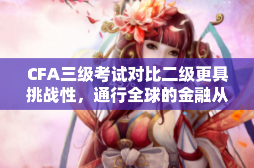 CFA三级考试对比二级更具挑战性，通行全球的金融从业资格证书