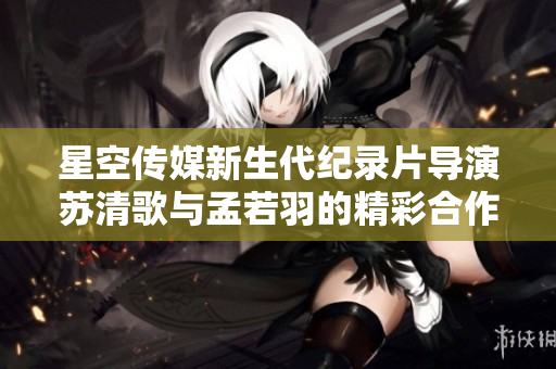 星空传媒新生代纪录片导演苏清歌与孟若羽的精彩合作
