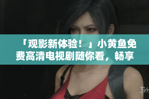 「观影新体验！」小黄鱼免费高清电视剧随你看，畅享精彩视觉盛宴