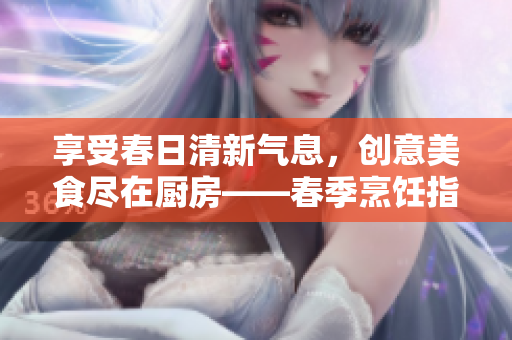 享受春日清新气息，创意美食尽在厨房——春季烹饪指南