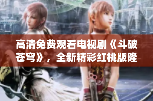高清免费观看电视剧《斗破苍穹》，全新精彩红桃版隆重上线！(1)