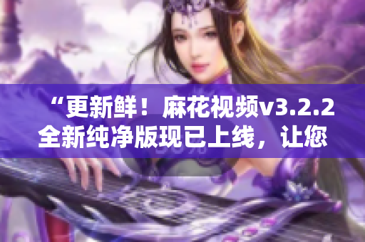 “更新鲜！麻花视频v3.2.2全新纯净版现已上线，让您畅享流畅清晰的观影体验”