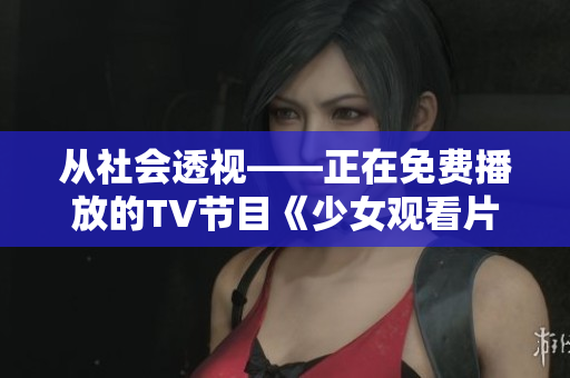 从社会透视——正在免费播放的TV节目《少女观看片》在哔哩哔哩掀起热议