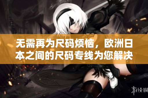 无需再为尺码烦恼，欧洲日本之间的尺码专线为您解决！