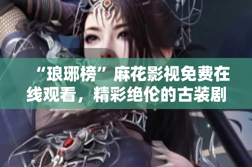 “琅琊榜”麻花影视免费在线观看，精彩绝伦的古装剧尽在其中