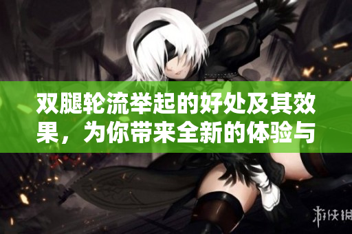 双腿轮流举起的好处及其效果，为你带来全新的体验与益处