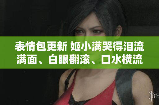 表情包更新 姬小满哭得泪流满面、白眼翻滚、口水横流全收录