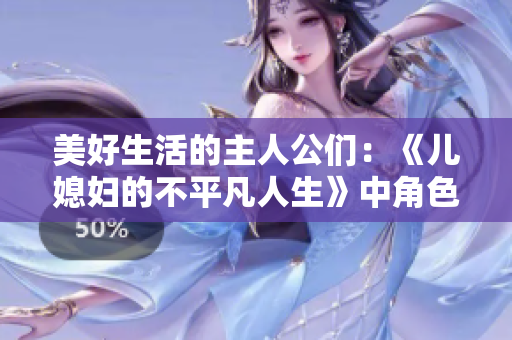 美好生活的主人公们：《儿媳妇的不平凡人生》中角色一一介绍