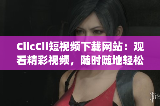 CiicCii短视频下载网站：观看精彩视频，随时随地轻松下载(1)