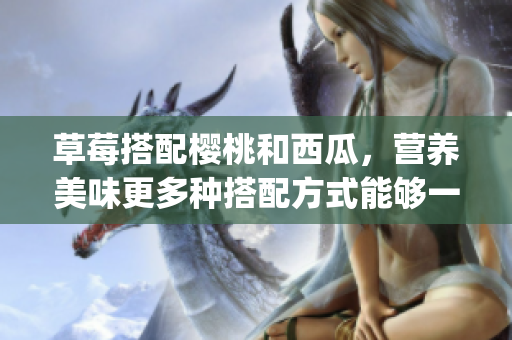 草莓搭配樱桃和西瓜，营养美味更多种搭配方式能够一起吃吗？(1)