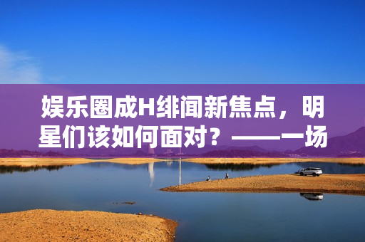 娱乐圈成H绯闻新焦点，明星们该如何面对？——一场舆论风暴的冷静分析