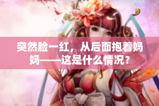 突然脸一红，从后面抱着妈妈——这是什么情况？