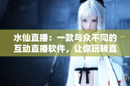 水仙直播：一款与众不同的互动直播软件，让你玩转直播互动！