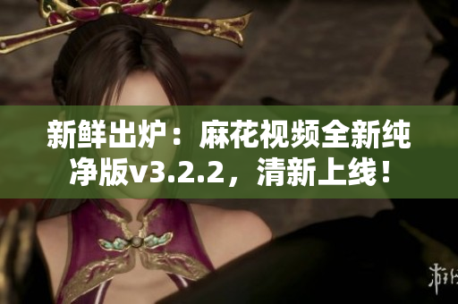 新鲜出炉：麻花视频全新纯净版v3.2.2，清新上线！
