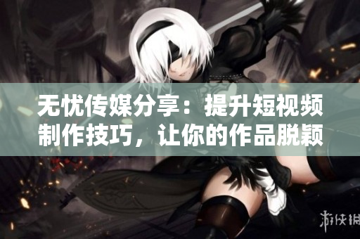 无忧传媒分享：提升短视频制作技巧，让你的作品脱颖而出