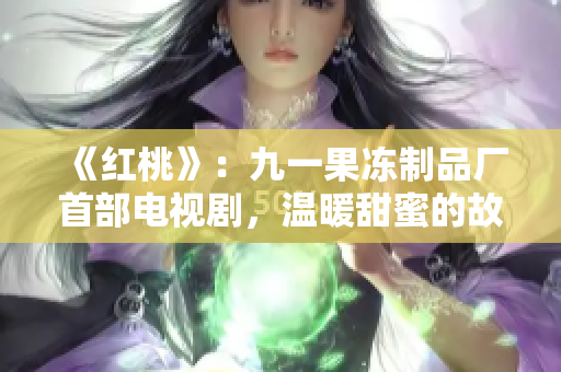 《红桃》：九一果冻制品厂首部电视剧，温暖甜蜜的故事绽放夏日芬芳