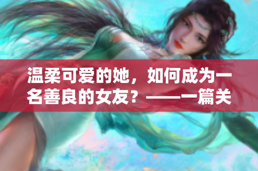 温柔可爱的她，如何成为一名善良的女友？——一篇关于探索女友善良本质的文章