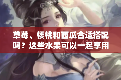 草莓、樱桃和西瓜合适搭配吗？这些水果可以一起享用吗？(1)