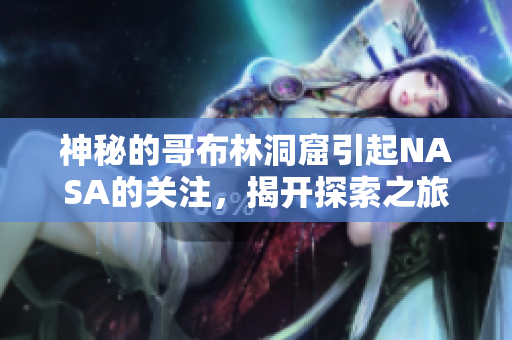 神秘的哥布林洞窟引起NASA的关注，揭开探索之旅