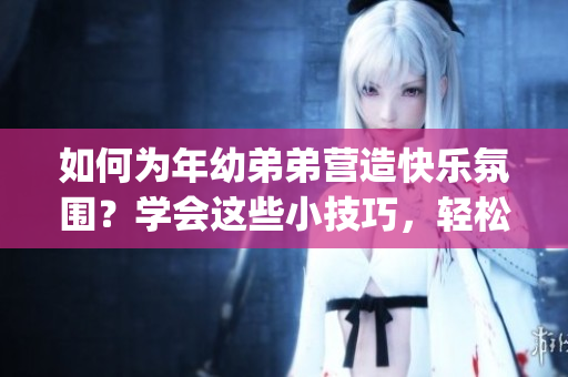 如何为年幼弟弟营造快乐氛围？学会这些小技巧，轻松get幸福秘籍