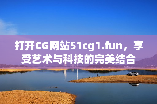 打开CG网站51cg1.fun，享受艺术与科技的完美结合