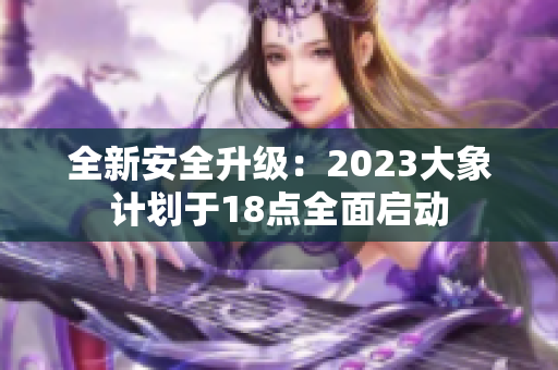 全新安全升级：2023大象计划于18点全面启动