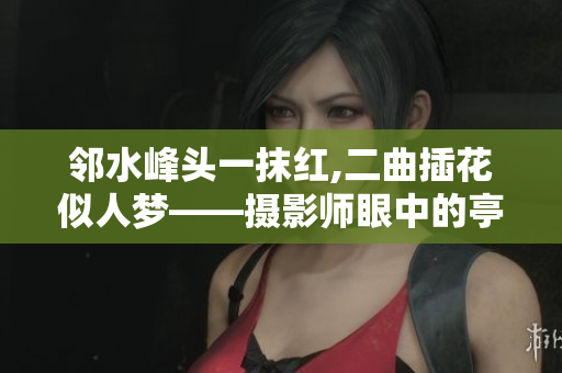 邻水峰头一抹红,二曲插花似人梦——摄影师眼中的亭亭玉女