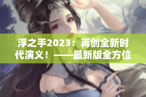 浮之手2023：再创全新时代演义！——最新版全方位解析