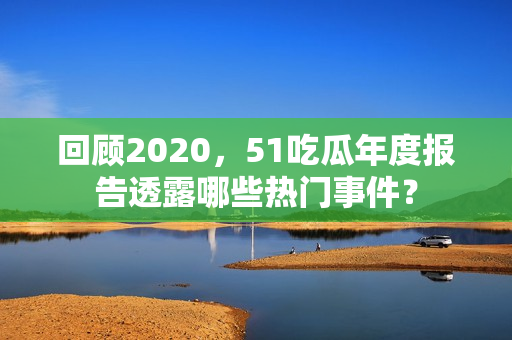 回顾2020，51吃瓜年度报告透露哪些热门事件？